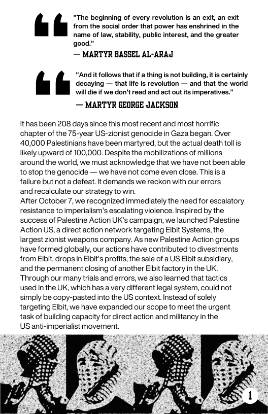 “The beginning of every revolution is an exit, an exit from the social order that power has enshrined in the name of law, stability, public interest, and the greater good."  — MARTYR BASSEL AL-ARAJ  “Andit follows that f a thing is not bulding, it is certainly decaying — that lfe is revolution — and that the world will die if we don’t read and act out ts imperatives  — MARTYR GEORGE JACKSON  It has been 208 days since this most recent and most horrific chapter of the 75-year US-zionist genocide in Gaza began. Over 40,000 Palestinians have been martyred, but the actual death tolis likely upward of 100,000. Despite the mobilizations of millions around the world, we must acknowledge that we have not been able tosstop the genocide — we have not come even close. Thisisa failure but not a defeat.It demands we reckon with our errors  and recalculate our strategy to win.  After October 7, we recognized immediately the need for escalatory resistance to imperialism’s escalating violence. Inspired by the success of Palestine Action UK’s campaign, we launched Palestine Action US, a direct action network targeting Elbit Systems, the largest zionist weapons company. As new Palestine Action groups have formed globally, our actions have contributed to divestments from Elbit, drops in Elbit’s profits, the sale of a US Elbit subsidiary, and the permanent closing of another Elbit factory in the UK. Through our many trials and errors, we also leared that tactics used in the UK, which has a very different legal system, could not simply be copy-pasted into the US context.Instead of solely targeting Elbit, we have expanded our scope to meet the urgent task of building capacity for direct action and militancy in the  US anti-imperialist movement.  